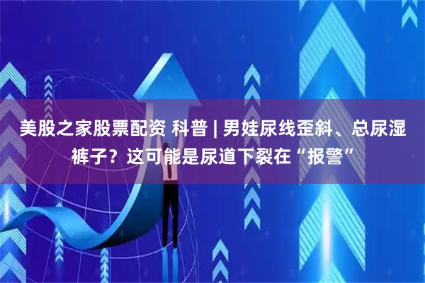 美股之家股票配资 科普 | 男娃尿线歪斜、总尿湿裤子？这可能是尿道下裂在“报警”