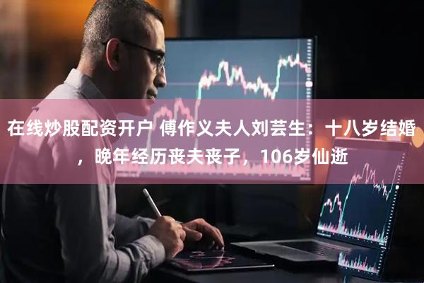 在线炒股配资开户 傅作义夫人刘芸生：十八岁结婚，晚年经历丧夫丧子，106岁仙逝