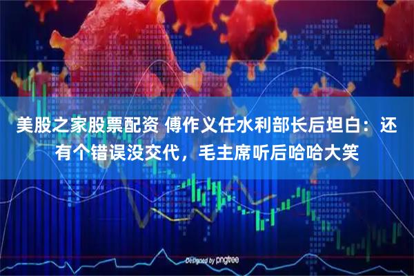 美股之家股票配资 傅作义任水利部长后坦白：还有个错误没交代，毛主席听后哈哈大笑