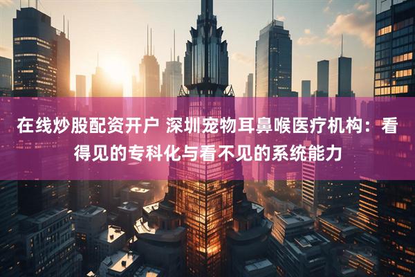 在线炒股配资开户 深圳宠物耳鼻喉医疗机构：看得见的专科化与看不见的系统能力