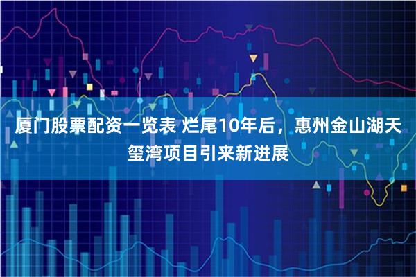 厦门股票配资一览表 烂尾10年后，惠州金山湖天玺湾项目引来新进展