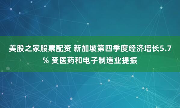 美股之家股票配资 新加坡第四季度经济增长5.7% 受医药和电子制造业提振