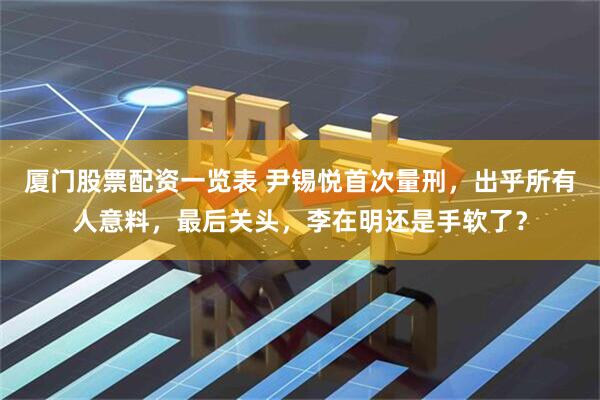 厦门股票配资一览表 尹锡悦首次量刑，出乎所有人意料，最后关头，李在明还是手软了？
