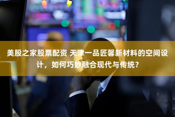 美股之家股票配资 天津一品匠馨新材料的空间设计，如何巧妙融合现代与传统？