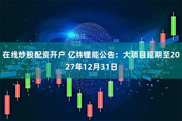 在线炒股配资开户 亿纬锂能公告：大项目延期至2027年12月31日