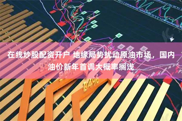 在线炒股配资开户 地缘局势扰动原油市场，国内油价新年首调大概率搁浅