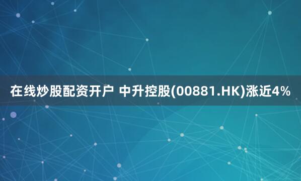 在线炒股配资开户 中升控股(00881.HK)涨近4%