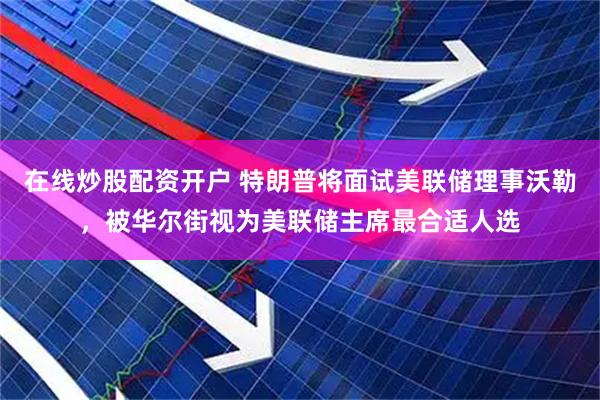 在线炒股配资开户 特朗普将面试美联储理事沃勒，被华尔街视为美联储主席最合适人选