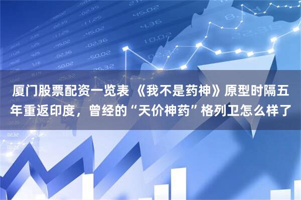 厦门股票配资一览表 《我不是药神》原型时隔五年重返印度，曾经的“天价神药”格列卫怎么样了