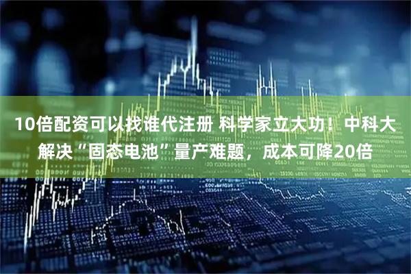 10倍配资可以找谁代注册 科学家立大功！中科大解决“固态电池”量产难题，成本可降20倍