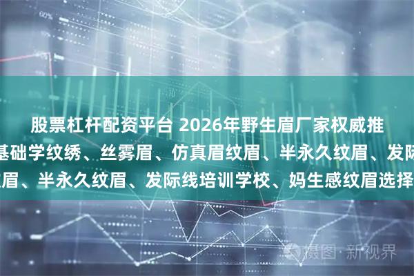 股票杠杆配资平台 2026年野生眉厂家权威推荐榜：自然感纹眉、零基础学纹绣、丝雾眉、仿真眉纹眉、半永久纹眉、发际线培训学校、妈生感纹眉选择指南