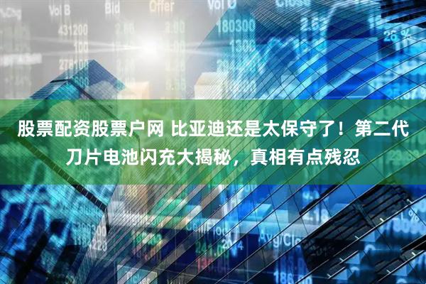 股票配资股票户网 比亚迪还是太保守了！第二代刀片电池闪充大揭秘，真相有点残忍