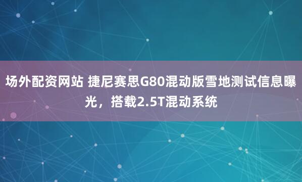 场外配资网站 捷尼赛思G80混动版雪地测试信息曝光，搭载2.5T混动系统