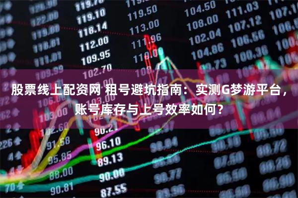 股票线上配资网 租号避坑指南：实测G梦游平台，账号库存与上号效率如何？