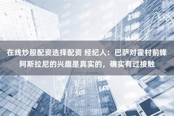 在线炒股配资选择配资 经纪人：巴萨对霍村前锋阿斯拉尼的兴趣是真实的，确实有过接触