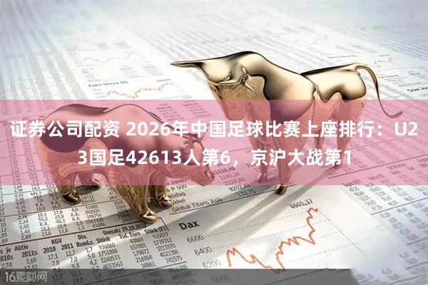 证券公司配资 2026年中国足球比赛上座排行：U23国足42613人第6，京沪大战第1