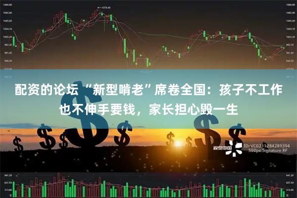 配资的论坛 “新型啃老”席卷全国：孩子不工作也不伸手要钱，家长担心毁一生