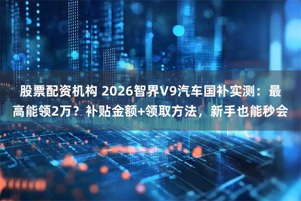 股票配资机构 2026智界V9汽车国补实测：最高能领2万？补贴金额+领取方法，新手也能秒会