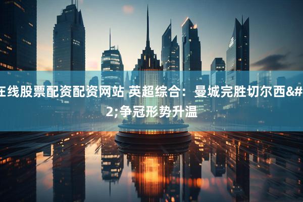 在线股票配资配资网站 英超综合：曼城完胜切尔西 争冠形势升温