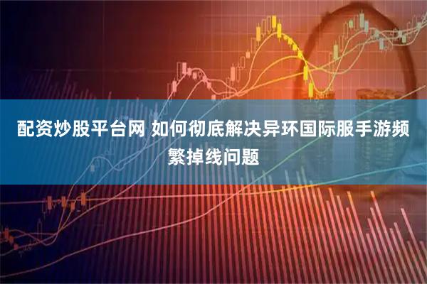 配资炒股平台网 如何彻底解决异环国际服手游频繁掉线问题