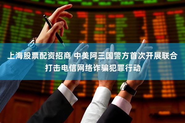 上海股票配资招商 中美阿三国警方首次开展联合打击电信网络诈骗犯罪行动