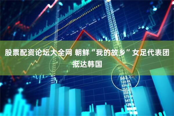 股票配资论坛大全网 朝鲜“我的故乡”女足代表团抵达韩国