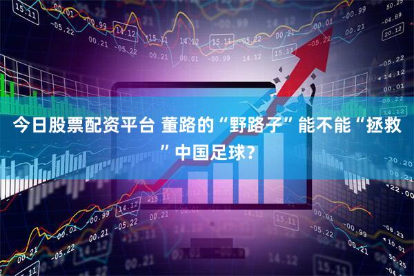 今日股票配资平台 董路的“野路子”能不能“拯救”中国足球？