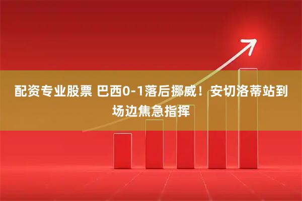 配资专业股票 巴西0-1落后挪威！安切洛蒂站到场边焦急指挥