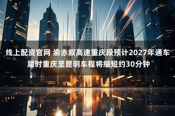 线上配资官网 渝赤叙高速重庆段预计2027年通车 届时重庆至昆明车程将缩短约30分钟